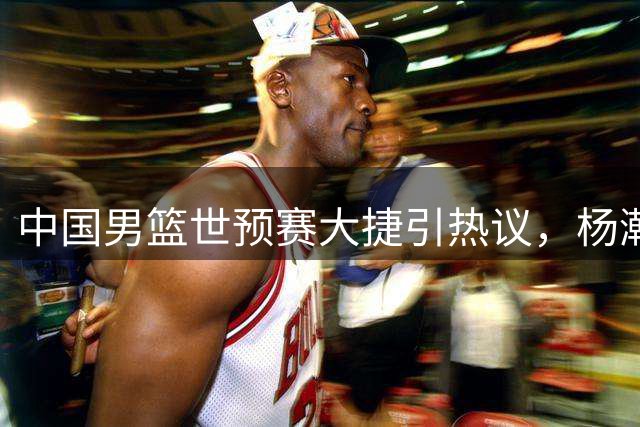 中国男篮世预赛大捷引热议，杨瀚森表现获NBA关注
