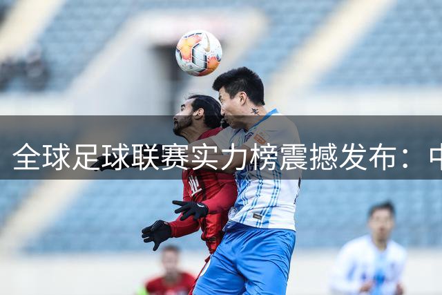 全球足球联赛实力榜震撼发布：中超飙升29位创历史新高