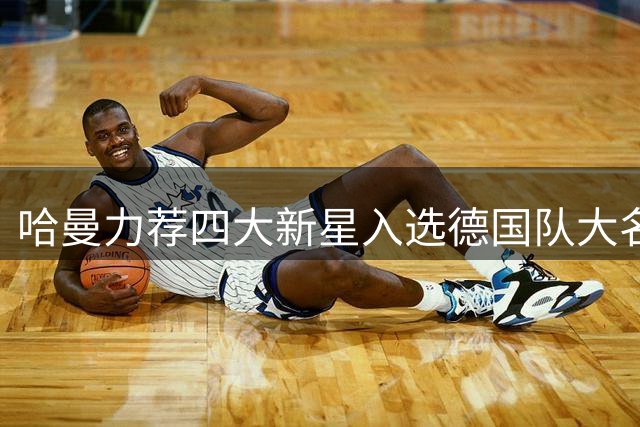 哈曼力荐四大新星入选德国队大名单