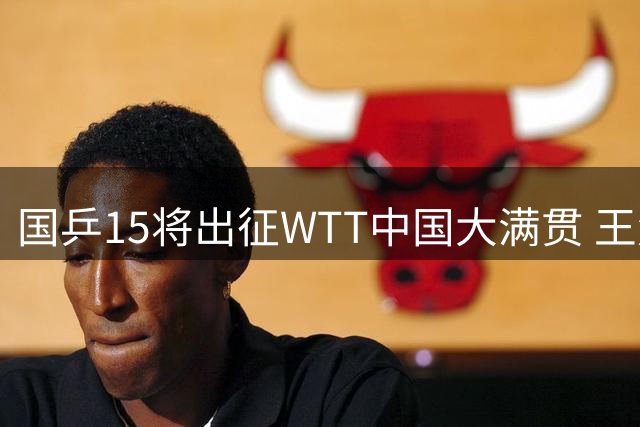 国乒15将出征WTT中国大满贯 王楚钦孙颖莎领军出战