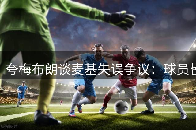 夸梅布朗谈麦基失误争议：球员皆有失误，为何区别对待？