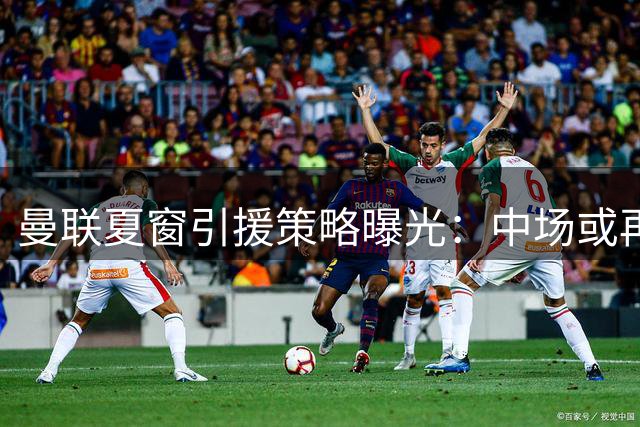 曼联夏窗引援策略曝光：中场或再补强 左后卫成优先目标