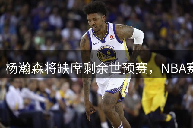杨瀚森将缺席剩余世预赛，NBA赛程冲突成主因