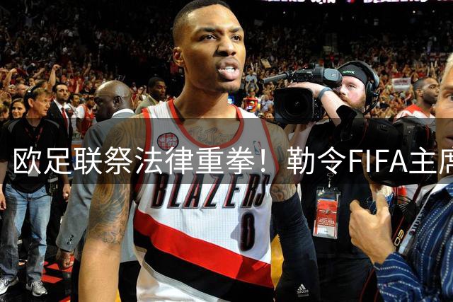 欧足联祭法律重拳！勒令FIFA主席封存争议文件 剑指世界杯商业计划黑幕