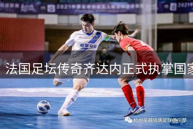 法国足坛传奇齐达内正式执掌国家队 开启执教生涯新篇章