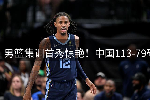 男篮集训首秀惊艳！中国113-79碾压喀麦隆，六大主力表现完美诠释战术精髓