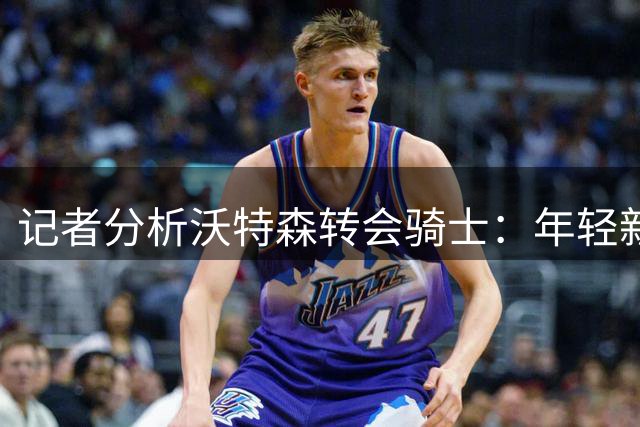 记者分析沃特森转会骑士：年轻新星将提升球队先发实力
