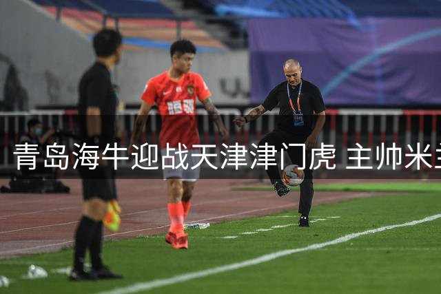 青岛海牛迎战天津津门虎 主帅米兰呼吁球迷助阵保级关键战