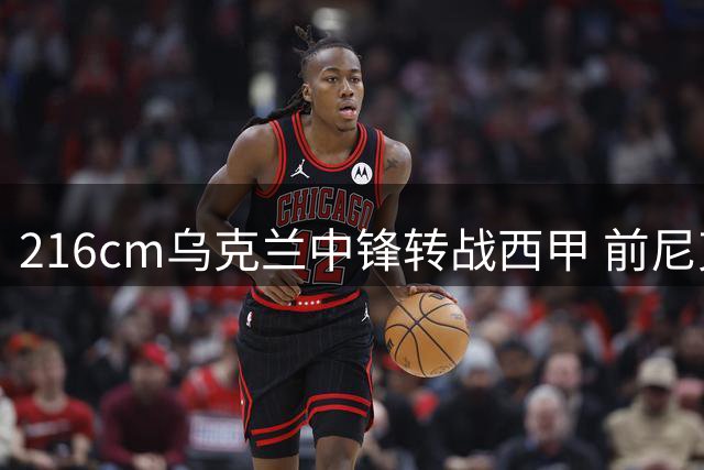 216cm乌克兰中锋转战西甲 前尼克斯边缘人能否迎来新生？
