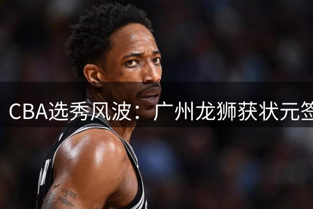 CBA选秀风波：广州龙狮获状元签背后 球员集体规避四川队引深思